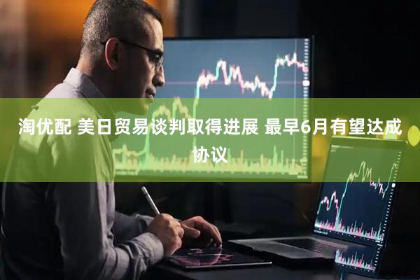 淘优配 美日贸易谈判取得进展 最早6月有望达成协议
