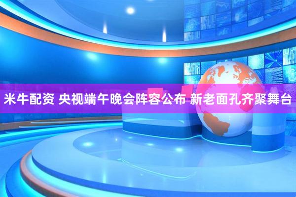 米牛配资 央视端午晚会阵容公布 新老面孔齐聚舞台