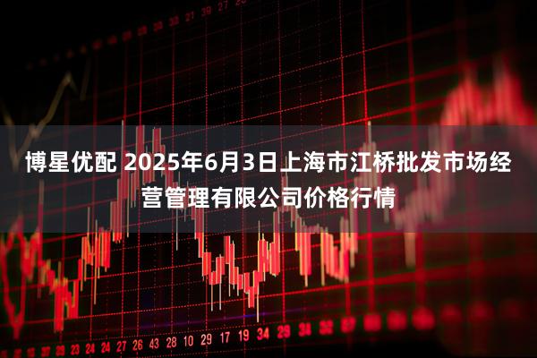 博星优配 2025年6月3日上海市江桥批发市场经营管理有限公司价格行情