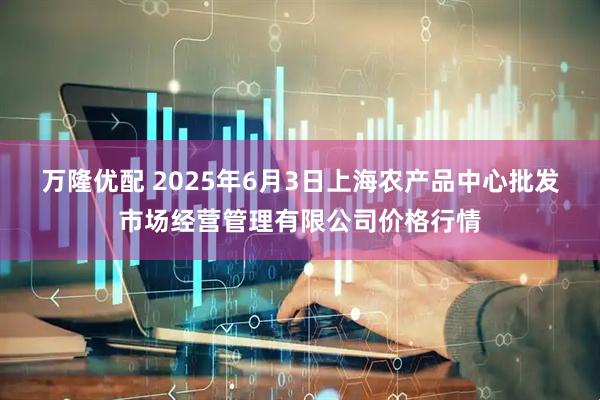 万隆优配 2025年6月3日上海农产品中心批发市场经营管理有限公司价格行情