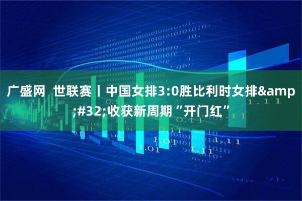 广盛网  世联赛丨中国女排3:0胜比利时女排&#32;收获新周期“开门红”