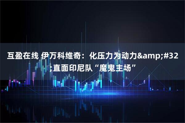 互盈在线 伊万科维奇：化压力为动力&#32;直面印尼队“魔鬼主场”