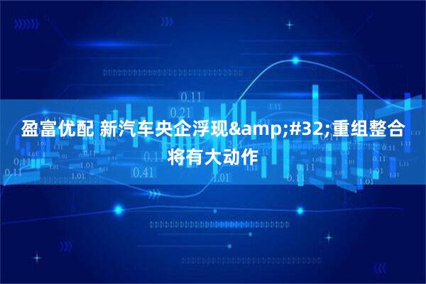 盈富优配 新汽车央企浮现&#32;重组整合将有大动作