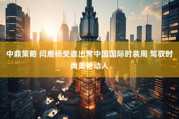 中鼎策略 闫鹿杨受邀出席中国国际时装周 驾驭时尚美艳动人