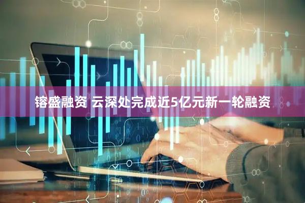 镕盛融资 云深处完成近5亿元新一轮融资