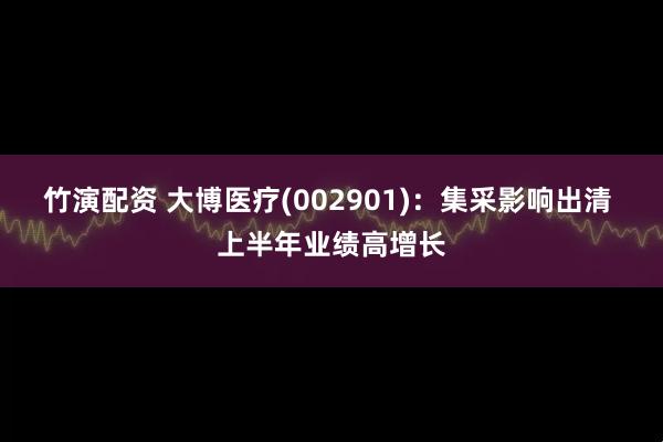 竹演配资 大博医疗(002901)：集采影响出清 上半年业绩高增长