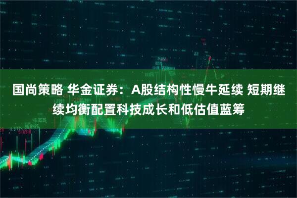 国尚策略 华金证券：A股结构性慢牛延续 短期继续均衡配置科技成长和低估值蓝筹