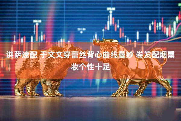 洪萨速配 于文文穿蕾丝背心曲线曼妙 卷发配烟熏妆个性十足