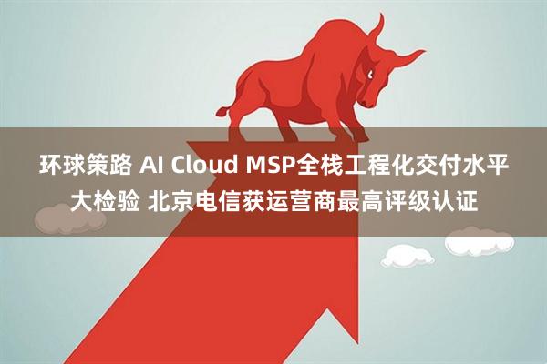 环球策路 AI Cloud MSP全栈工程化交付水平大检验 北京电信获运营商最高评级认证