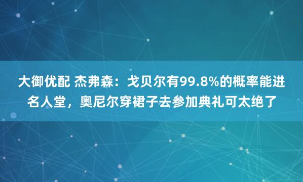 大御优配 杰弗森：戈贝尔有99.8%的概率能进名人堂，奥尼尔穿裙子去参加典礼可太绝了