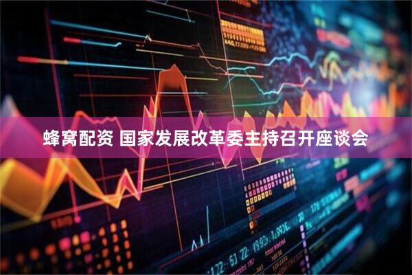 蜂窝配资 国家发展改革委主持召开座谈会