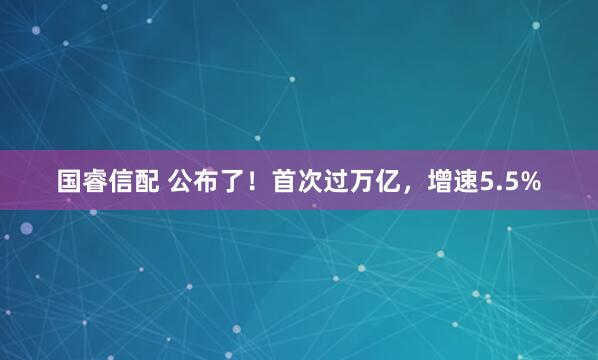 国睿信配 公布了！首次过万亿，增速5.5%