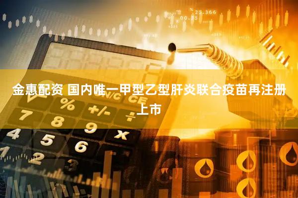 金惠配资 国内唯一甲型乙型肝炎联合疫苗再注册上市