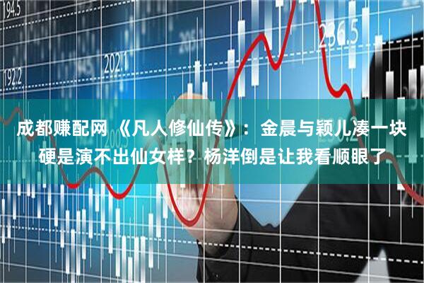 成都赚配网 《凡人修仙传》：金晨与颖儿凑一块硬是演不出仙女样？杨洋倒是让我看顺眼了