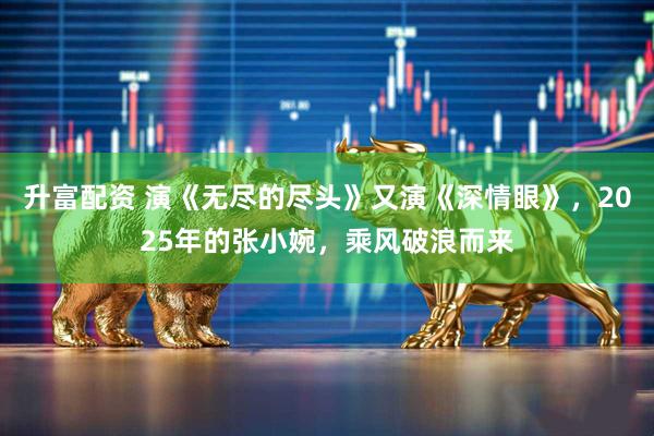 升富配资 演《无尽的尽头》又演《深情眼》，2025年的张小婉，乘风破浪而来