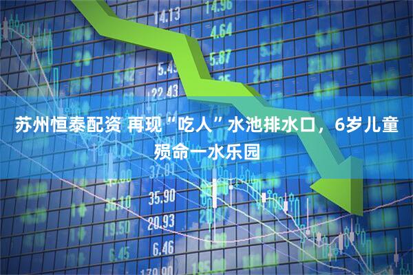 苏州恒泰配资 再现“吃人”水池排水口，6岁儿童殒命一水乐园