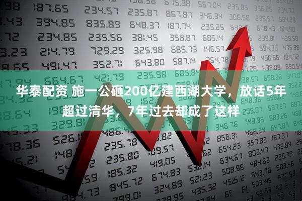 华泰配资 施一公砸200亿建西湖大学，放话5年超过清华，7年过去却成了这样