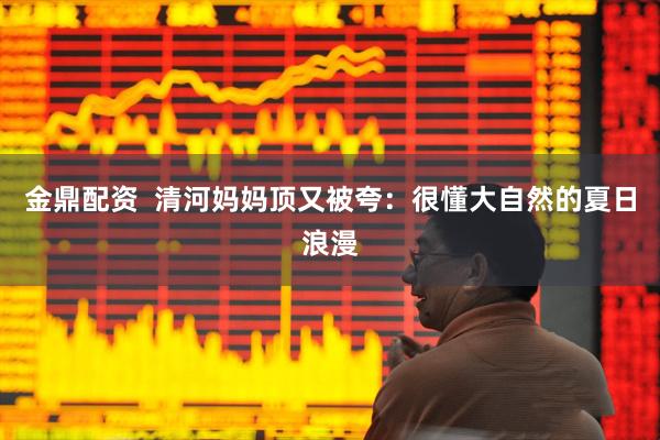 金鼎配资  清河妈妈顶又被夸：很懂大自然的夏日浪漫