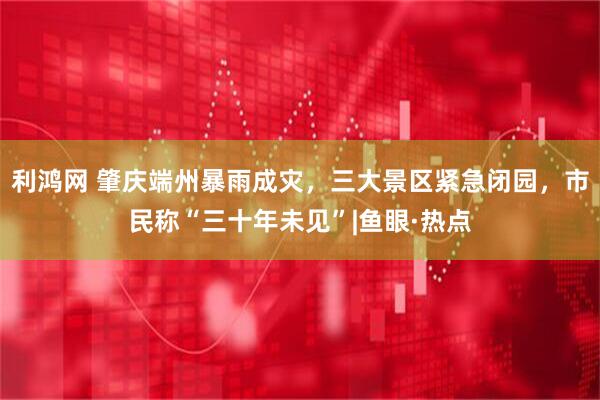 利鸿网 肇庆端州暴雨成灾，三大景区紧急闭园，市民称“三十年未见”|鱼眼·热点