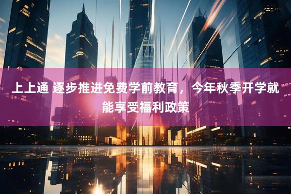 上上通 逐步推进免费学前教育，今年秋季开学就能享受福利政策