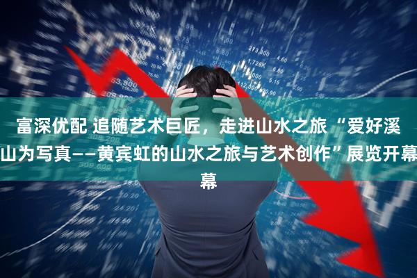 富深优配 追随艺术巨匠，走进山水之旅 “爱好溪山为写真——黄宾虹的山水之旅与艺术创作”展览开幕
