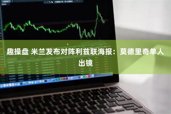 趣操盘 米兰发布对阵利兹联海报：莫德里奇单人出镜