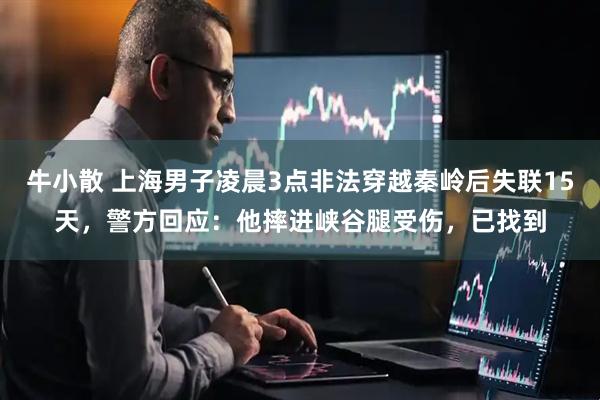 牛小散 上海男子凌晨3点非法穿越秦岭后失联15天，警方回应：他摔进峡谷腿受伤，已找到
