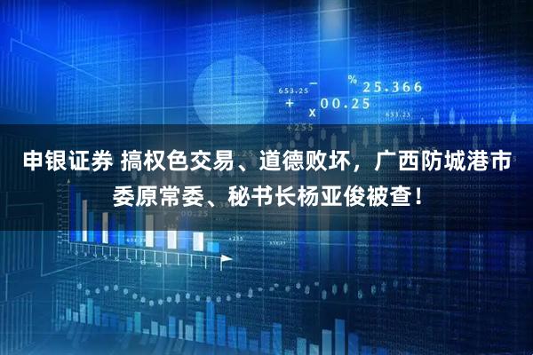 申银证券 搞权色交易、道德败坏，广西防城港市委原常委、秘书长杨亚俊被查！