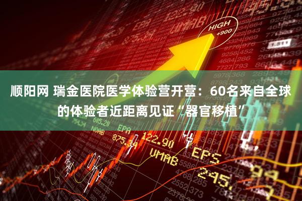 顺阳网 瑞金医院医学体验营开营：60名来自全球的体验者近距离见证“器官移植”
