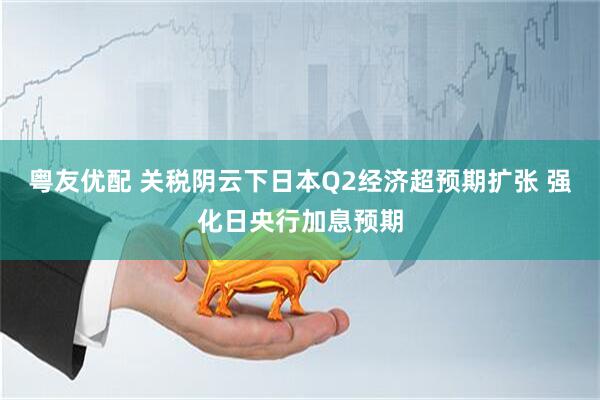 粤友优配 关税阴云下日本Q2经济超预期扩张 强化日央行加息预期