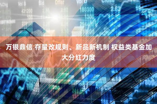 万银鼎信 存量改规则、新品新机制 权益类基金加大分红力度