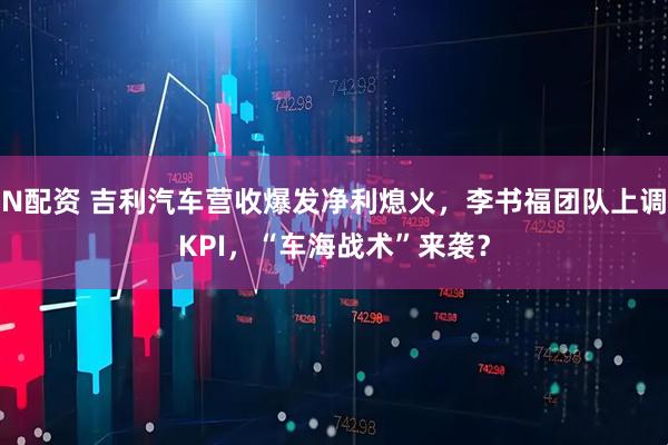 N配资 吉利汽车营收爆发净利熄火，李书福团队上调KPI，“车海战术”来袭？
