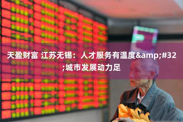 天盈财富 江苏无锡：人才服务有温度&#32;城市发展动力足