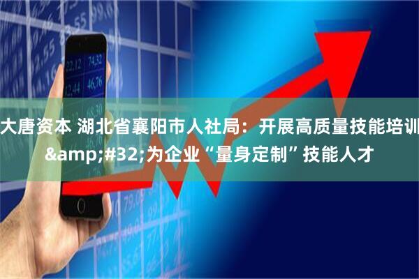 大唐资本 湖北省襄阳市人社局：开展高质量技能培训&#32;为企业“量身定制”技能人才