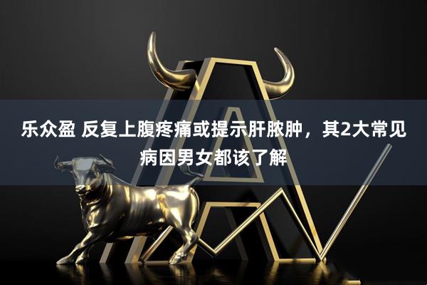 乐众盈 反复上腹疼痛或提示肝脓肿，其2大常见病因男女都该了解