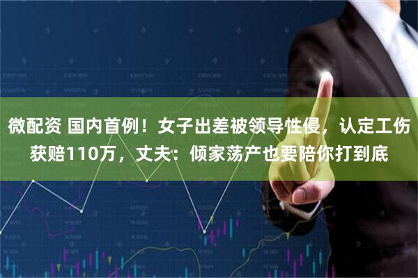 微配资 国内首例！女子出差被领导性侵，认定工伤获赔110万，丈夫：倾家荡产也要陪你打到底