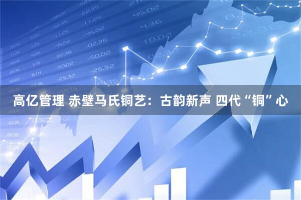 高亿管理 赤壁马氏铜艺：古韵新声 四代“铜”心