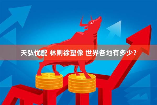 天弘忧配 林则徐塑像 世界各地有多少？