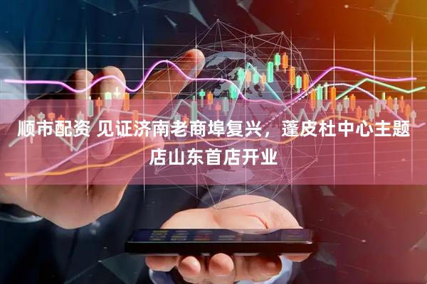 顺市配资 见证济南老商埠复兴，蓬皮杜中心主题店山东首店开业