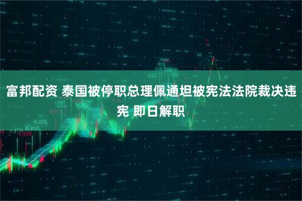 富邦配资 泰国被停职总理佩通坦被宪法法院裁决违宪 即日解职