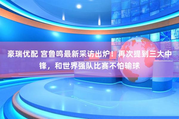 豪瑞优配 宫鲁鸣最新采访出炉！再次提到三大中锋，和世界强队比赛不怕输球