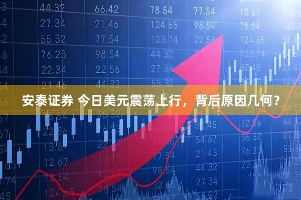 安泰证券 今日美元震荡上行，背后原因几何？
