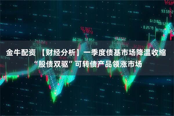 金牛配资 【财经分析】一季度债基市场降温收缩 “股债双驱”可转债产品领涨市场