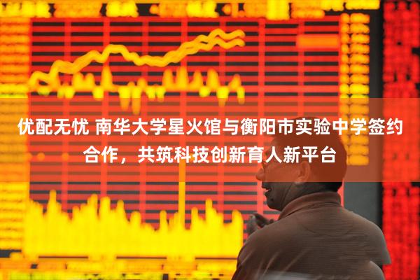 优配无忧 南华大学星火馆与衡阳市实验中学签约合作，共筑科技创新育人新平台