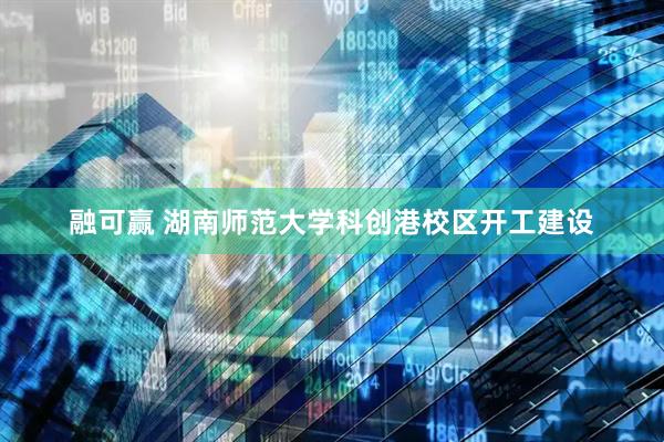 融可赢 湖南师范大学科创港校区开工建设