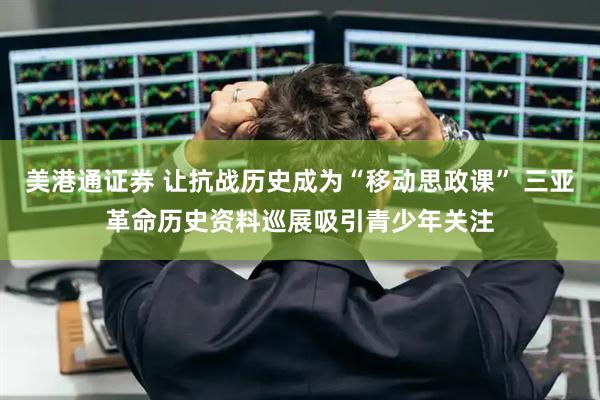 美港通证券 让抗战历史成为“移动思政课” 三亚革命历史资料巡展吸引青少年关注