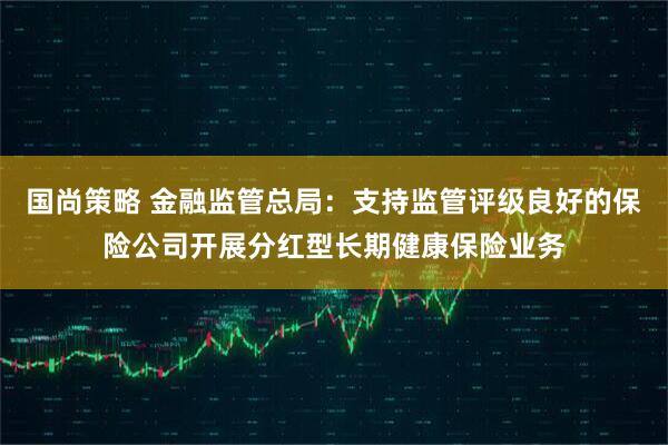 国尚策略 金融监管总局：支持监管评级良好的保险公司开展分红型长期健康保险业务