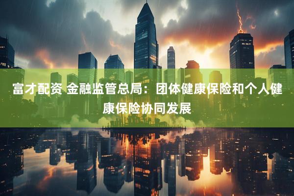 富才配资 金融监管总局：团体健康保险和个人健康保险协同发展