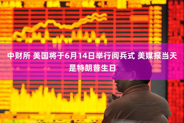 中财所 美国将于6月14日举行阅兵式 美媒报当天是特朗普生日