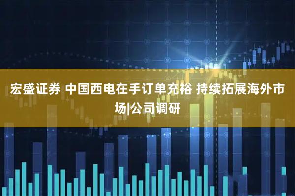 宏盛证券 中国西电在手订单充裕 持续拓展海外市场|公司调研